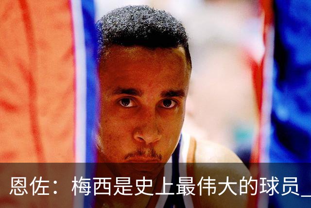恩佐：梅西是史上最伟大的球员 我们会努力卫冕世界杯